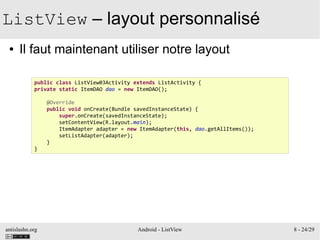 antislashn.org Android - ListView 8 - 24/29
ListView – layout personnalisé
● Il faut maintenant utiliser notre layout
public class ListView03Activity extends ListActivity {
private static ItemDAO dao = new ItemDAO();
@Override
public void onCreate(Bundle savedInstanceState) {
super.onCreate(savedInstanceState);
setContentView(R.layout.main);
ItemAdapter adapter = new ItemAdapter(this, dao.getAllItems());
setListAdapter(adapter);
}
}
 