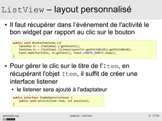 antislashn.org Android - ListView 8 - 27/29
ListView – layout personnalisé
● Il faut récupérer dans l’événement de l'activité le
bon widget par rapport au clic sur le bouton
● Pour gérer le clic sur le titre de l'Item, en
récupérant l'objet Item, il suffit de créer une
interface listener
● le listener sera ajouté à l'adaptateur
public void deleteItem(View v){
TableRow tr = (TableRow) v.getParent();
TextView tv = (TextView) ((LinearLayout)tr.getChildAt(0)).getChildAt(0);
Toast.makeText(this, tv.getText(), Toast.LENGTH_SHORT).show();
}
public interface ItemAdapterListener {
public void onClick(Item item, int position);
}
 
