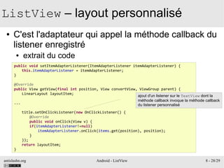 antislashn.org Android - ListView 8 - 28/29
ListView – layout personnalisé
● C'est l'adaptateur qui appel la méthode callback du
listener enregistré
● extrait du code
public void setItemAdapterListener(ItemAdapterListener itemAdapterListener) {
this.itemAdapterListener = itemAdapterListener;
}
@Override
public View getView(final int position, View convertView, ViewGroup parent) {
LinearLayout layoutItem;
...
title.setOnClickListener(new OnClickListener() {
@Override
public void onClick(View v) {
if(itemAdapterListener!=null)
itemAdapterListener.onClick(items.get(position), position);
}
});
return layoutItem;
}
ajout d'un listener sur le TextView dont la
méthode callback invoque la méthode callback
du listener personnalisé
 