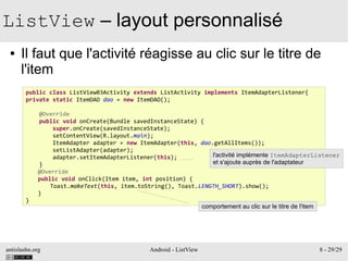 antislashn.org Android - ListView 8 - 29/29
ListView – layout personnalisé
● Il faut que l'activité réagisse au clic sur le titre de
l'item
public class ListView03Activity extends ListActivity implements ItemAdapterListener{
private static ItemDAO dao = new ItemDAO();
@Override
public void onCreate(Bundle savedInstanceState) {
super.onCreate(savedInstanceState);
setContentView(R.layout.main);
ItemAdapter adapter = new ItemAdapter(this, dao.getAllItems());
setListAdapter(adapter);
adapter.setItemAdapterListener(this);
}
@Override
public void onClick(Item item, int position) {
Toast.makeText(this, item.toString(), Toast.LENGTH_SHORT).show();
}
}
l'activité implémente ItemAdapterListener
et s'ajoute auprès de l'adaptateur
comportement au clic sur le titre de l'item
 