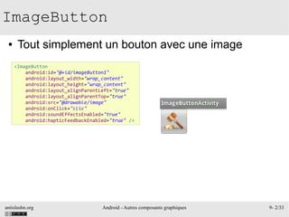 antislashn.org Android - Autres composants graphiques 9- 2/33
ImageButton
● Tout simplement un bouton avec une image
<ImageButton
android:id="@+id/imageButton1"
android:layout_width="wrap_content"
android:layout_height="wrap_content"
android:layout_alignParentLeft="true"
android:layout_alignParentTop="true"
android:src="@drawable/image"
android:onClick="clic"
android:soundEffectsEnabled="true"
android:hapticFeedbackEnabled="true" />
 
