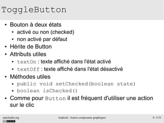 antislashn.org Android - Autres composants graphiques 9- 3/33
ToggleButton
● Bouton à deux états
● activé ou non (checked)
● non activé par défaut
● Hérite de Button
● Attributs utiles
● textOn : texte affiché dans l'état activé
● textOff : texte affiché dans l'état désactivé
● Méthodes utiles
● public void setChecked(boolean state)
● boolean isChecked()
● Comme pour Button il est fréquent d'utiliser une action
sur le clic
 