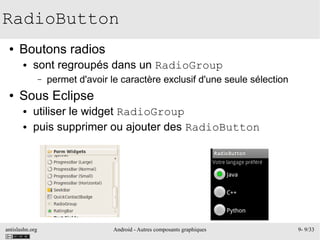 antislashn.org Android - Autres composants graphiques 9- 9/33
RadioButton
● Boutons radios
● sont regroupés dans un RadioGroup
– permet d'avoir le caractère exclusif d'une seule sélection
● Sous Eclipse
● utiliser le widget RadioGroup
● puis supprimer ou ajouter des RadioButton
 