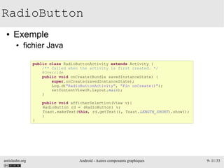 antislashn.org Android - Autres composants graphiques 9- 11/33
RadioButton
● Exemple
● fichier Java
public class RadioButtonActivity extends Activity {
/** Called when the activity is first created. */
@Override
public void onCreate(Bundle savedInstanceState) {
super.onCreate(savedInstanceState);
Log.d("RadioButtonActivity", "Fin onCreate()");
setContentView(R.layout.main);
}
public void afficherSelection(View v){
RadioButton rd = (RadioButton) v;
Toast.makeText(this, rd.getText(), Toast.LENGTH_SHORT).show();
}
}
 