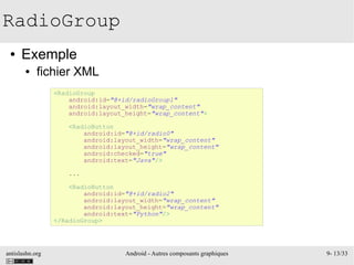 antislashn.org Android - Autres composants graphiques 9- 13/33
RadioGroup
● Exemple
● fichier XML
<RadioGroup
android:id="@+id/radioGroup1"
android:layout_width="wrap_content"
android:layout_height="wrap_content">
<RadioButton
android:id="@+id/radio0"
android:layout_width="wrap_content"
android:layout_height="wrap_content"
android:checked="true"
android:text="Java"/>
...
<RadioButton
android:id="@+id/radio2"
android:layout_width="wrap_content"
android:layout_height="wrap_content"
android:text="Python"/>
</RadioGroup>
 