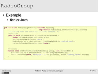 antislashn.org Android - Autres composants graphiques 9- 14/33
RadioGroup
● Exemple
● fichier Java
public class RadioGroupActivity extends Activity
implements RadioGroup.OnCheckedChangeListener{
/** Called when the activity is first created. */
@Override
public void onCreate(Bundle savedInstanceState) {
super.onCreate(savedInstanceState);
setContentView(R.layout.main);
RadioGroup rg = (RadioGroup) findViewById(R.id.radioGroup1);
rg.setOnCheckedChangeListener(this);
}
@Override
public void onCheckedChanged(RadioGroup group, int checkedId) {
RadioButton rb = (RadioButton) findViewById(checkedId);
Toast.makeText(this, "Langage : "+rb.getText(), Toast.LENGTH_SHORT).show();
}
}
 