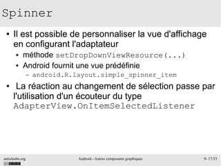 antislashn.org Android - Autres composants graphiques 9- 17/33
Spinner
● Il est possible de personnaliser la vue d'affichage
en configurant l'adaptateur
● méthode setDropDownViewResource(...)
● Android fournit une vue prédéfinie
– android.R.layout.simple_spinner_item
● La réaction au changement de sélection passe par
l'utilisation d'un écouteur du type
AdapterView.OnItemSelectedListener
 