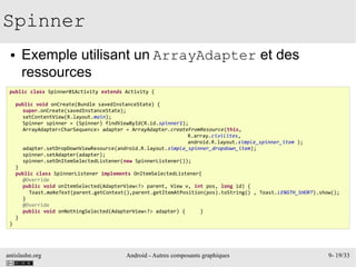 antislashn.org Android - Autres composants graphiques 9- 19/33
Spinner
● Exemple utilisant un ArrayAdapter et des
ressources
public class Spinner01Activity extends Activity {
public void onCreate(Bundle savedInstanceState) {
super.onCreate(savedInstanceState);
setContentView(R.layout.main);
Spinner spinner = (Spinner) findViewById(R.id.spinner1);
ArrayAdapter<CharSequence> adapter = ArrayAdapter.createFromResource(this,
R.array.civilites,
android.R.layout.simple_spinner_item );
adapter.setDropDownViewResource(android.R.layout.simple_spinner_dropdown_item);
spinner.setAdapter(adapter);
spinner.setOnItemSelectedListener(new SpinnerListener());
}
public class SpinnerListener implements OnItemSelectedListener{
@Override
public void onItemSelected(AdapterView<?> parent, View v, int pos, long id) {
Toast.makeText(parent.getContext(),parent.getItemAtPosition(pos).toString() , Toast.LENGTH_SHORT).show();
}
@Override
public void onNothingSelected(AdapterView<?> adapter) { }
}
}
 