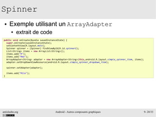 antislashn.org Android - Autres composants graphiques 9- 20/33
Spinner
● Exemple utilisant un ArrayAdapter
● extrait de code
public void onCreate(Bundle savedInstanceState) {
super.onCreate(savedInstanceState);
setContentView(R.layout.main);
Spinner spinner = (Spinner) findViewById(R.id.spinner1);
List<String> items = new ArrayList<String>();
items.add("M");
items.add("Mme");
ArrayAdapter<String> adapter = new ArrayAdapter<String>(this,android.R.layout.simple_spinner_item, items);
adapter.setDropDownViewResource(android.R.layout.simple_spinner_dropdown_item);
spinner.setAdapter(adapter);
items.add("Mlle");
}
 