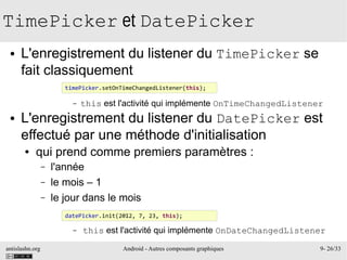 antislashn.org Android - Autres composants graphiques 9- 26/33
TimePicker et DatePicker
● L'enregistrement du listener du TimePicker se
fait classiquement
– this est l'activité qui implémente OnTimeChangedListener
● L'enregistrement du listener du DatePicker est
effectué par une méthode d'initialisation
● qui prend comme premiers paramètres :
– l'année
– le mois – 1
– le jour dans le mois
– this est l'activité qui implémente OnDateChangedListener
timePicker.setOnTimeChangedListener(this);
datePicker.init(2012, 7, 23, this);
 