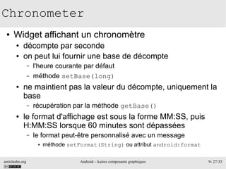 antislashn.org Android - Autres composants graphiques 9- 27/33
Chronometer
● Widget affichant un chronomètre
● décompte par seconde
● on peut lui fournir une base de décompte
– l'heure courante par défaut
– méthode setBase(long)
● ne maintient pas la valeur du décompte, uniquement la
base
– récupération par la méthode getBase()
● le format d'affichage est sous la forme MM:SS, puis
H:MM:SS lorsque 60 minutes sont dépassées
– le format peut-être personnalisé avec un message
● méthode setFormat(String) ou attribut android:format
 