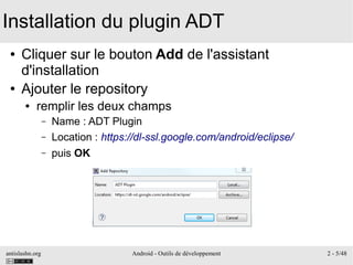 antislashn.org Android - Outils de développement 2 - 5/48
Installation du plugin ADT
● Cliquer sur le bouton Add de l'assistant
d'installation
● Ajouter le repository
● remplir les deux champs
– Name : ADT Plugin
– Location : https://dl-ssl.google.com/android/eclipse/
– puis OK
 