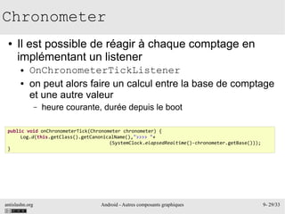 antislashn.org Android - Autres composants graphiques 9- 29/33
Chronometer
● Il est possible de réagir à chaque comptage en
implémentant un listener
● OnChronometerTickListener
● on peut alors faire un calcul entre la base de comptage
et une autre valeur
– heure courante, durée depuis le boot
public void onChronometerTick(Chronometer chronometer) {
Log.d(this.getClass().getCanonicalName(),">>>> "+
(SystemClock.elapsedRealtime()-chronometer.getBase()));
}
 