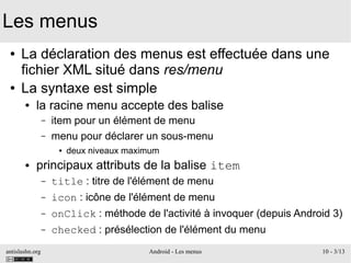 antislashn.org Android - Les menus 10 - 3/13
Les menus
● La déclaration des menus est effectuée dans une
fichier XML situé dans res/menu
● La syntaxe est simple
● la racine menu accepte des balise
– item pour un élément de menu
– menu pour déclarer un sous-menu
● deux niveaux maximum
● principaux attributs de la balise item
– title : titre de l'élément de menu
– icon : icône de l'élément de menu
– onClick : méthode de l'activité à invoquer (depuis Android 3)
– checked : présélection de l'élément du menu
 
