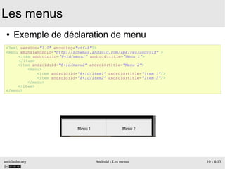 antislashn.org Android - Les menus 10 - 4/13
Les menus
● Exemple de déclaration de menu
<?xml version="1.0" encoding="utf-8"?>
<menu xmlns:android="http://schemas.android.com/apk/res/android" >
<item android:id="@+id/menu1" android:title="Menu 1">
</item>
<item android:id="@+id/menu2" android:title="Menu 2">
<menu>
<item android:id="@+id/item1" android:title="Item 1"/>
<item android:id="@+id/item2" android:title="Item 2"/>
</menu>
</item>
</menu>
 