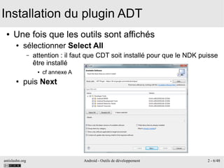 antislashn.org Android - Outils de développement 2 - 6/48
Installation du plugin ADT
● Une fois que les outils sont affichés
● sélectionner Select All
– attention : il faut que CDT soit installé pour que le NDK puisse
être installé
● cf annexe A
● puis Next
 