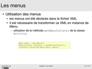 antislashn.org Android - Les menus 10 - 6/13
Les menus
● Utilisation des menus
● les menus ont été déclarés dans le fichier XML
● il est nécessaire de transformer ce XML en instance de
Menu
– utilisation de la méthode getMenuInflater de la classe
Activity
Menu menu = new Menu();
MenuInflater inflater = getMenuInflater();
inflater.inflate(R.menu.menu, menu);
 