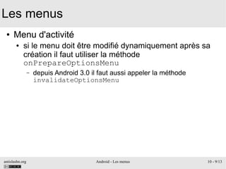 antislashn.org Android - Les menus 10 - 9/13
Les menus
● Menu d'activité
● si le menu doit être modifié dynamiquement après sa
création il faut utiliser la méthode
onPrepareOptionsMenu
– depuis Android 3.0 il faut aussi appeler la méthode
invalidateOptionsMenu
 