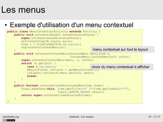 antislashn.org Android - Les menus 10 - 11/13
Les menus
● Exemple d'utilisation d'un menu contextuel
public class MenuContextuelActivity extends Activity {
public void onCreate(Bundle savedInstanceState) {
super.onCreate(savedInstanceState);
setContentView(R.layout.main);
View v = findViewById(R.id.layout);
registerForContextMenu(v);
}
public void onCreateContextMenu(ContextMenu menu,View v,
ContextMenu.ContextMenuInfo infos){
super.onCreateContextMenu(menu, v, infos);
switch (v.getId()) {
case R.id.layout:
MenuInflater inflater = getMenuInflater();
inflater.inflate(R.menu.menuctx, menu);
break;
}
}
public boolean onContextItemSelected(MenuItem item){
Toast.makeText(this, item.getTitle()+" ["+item.getItemId()+"]",
Toast.LENGTH_SHORT).show();
return super.onContextItemSelected(item);
}
}
menu contextuel sur tout le layout
choix du menu contextuel à afficher
 