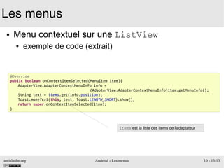 antislashn.org Android - Les menus 10 - 13/13
Les menus
● Menu contextuel sur une ListView
● exemple de code (extrait)
@Override
public boolean onContextItemSelected(MenuItem item){
AdapterView.AdapterContextMenuInfo info =
(AdapterView.AdapterContextMenuInfo)item.getMenuInfo();
String text = items.get(info.position);
Toast.makeText(this, text, Toast.LENGTH_SHORT).show();
return super.onContextItemSelected(item);
}
items est la liste des items de l'adaptateur
 