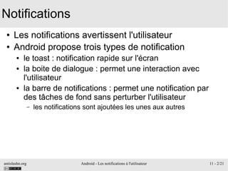 antislashn.org Android - Les notifications à l'utilisateur 11 - 2/21
Notifications
● Les notifications avertissent l'utilisateur
● Android propose trois types de notification
● le toast : notification rapide sur l'écran
● la boite de dialogue : permet une interaction avec
l'utilisateur
● la barre de notifications : permet une notification par
des tâches de fond sans perturber l'utilisateur
– les notifications sont ajoutées les unes aux autres
 