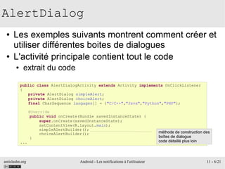 antislashn.org Android - Les notifications à l'utilisateur 11 - 6/21
AlertDialog
● Les exemples suivants montrent comment créer et
utiliser différentes boites de dialogues
● L'activité principale contient tout le code
● extrait du code
public class AlertDialogActivity extends Activity implements OnClickListener
{
private AlertDialog simpleAlert;
private AlertDialog choiceAlert;
final CharSequence langages[] = {"C/C++","Java","Python","PHP"};
@Override
public void onCreate(Bundle savedInstanceState) {
super.onCreate(savedInstanceState);
setContentView(R.layout.main);
simpleAlertBuilder();
choiceAlertBuilder();
}
...
méthode de construction des
boîtes de dialogue
code détaillé plus loin
 