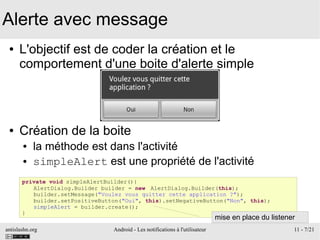 antislashn.org Android - Les notifications à l'utilisateur 11 - 7/21
Alerte avec message
● L'objectif est de coder la création et le
comportement d'une boite d'alerte simple
● Création de la boite
● la méthode est dans l'activité
● simpleAlert est une propriété de l'activité
private void simpleAlertBuilder(){
AlertDialog.Builder builder = new AlertDialog.Builder(this);
builder.setMessage("Voulez vous quitter cette application ?");
builder.setPositiveButton("Oui", this).setNegativeButton("Non", this);
simpleAlert = builder.create();
}
mise en place du listener
 