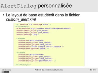 antislashn.org Android - Les notifications à l'utilisateur 11 - 9/21
AlertDialog personnalisée
● Le layout de base est décrit dans le fichier
custom_alert.xml
<?xml version="1.0" encoding="utf-8"?>
<RelativeLayout
xmlns:android="http://schemas.android.com/apk/res/android"
android:layout_width="fill_parent"
android:layout_height="fill_parent"
android:padding="15dip">
<TextView
android:id="@+id/TextView1"
android:layout_width="wrap_content"
android:layout_height="wrap_content"
android:text="Entrer quelque chose ci-dessous :"
android:paddingBottom="10dip" />
<EditText
android:id="@+id/EditText1"
android:layout_width="fill_parent"
android:layout_height="wrap_content"
android:layout_below="@id/TextView1" />
</RelativeLayout>
 