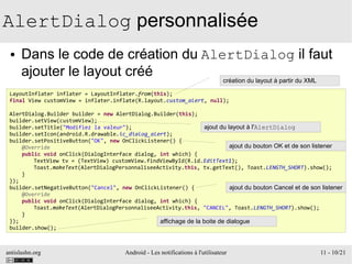 antislashn.org Android - Les notifications à l'utilisateur 11 - 10/21
AlertDialog personnalisée
● Dans le code de création du AlertDialog il faut
ajouter le layout créé
LayoutInflater inflater = LayoutInflater.from(this);
final View customView = inflater.inflate(R.layout.custom_alert, null);
AlertDialog.Builder builder = new AlertDialog.Builder(this);
builder.setView(customView);
builder.setTitle("Modifiez la valeur");
builder.setIcon(android.R.drawable.ic_dialog_alert);
builder.setPositiveButton("OK", new OnClickListener() {
@Override
public void onClick(DialogInterface dialog, int which) {
TextView tv = (TextView) customView.findViewById(R.id.EditText1);
Toast.makeText(AlertDialogPersonnaliseeActivity.this, tv.getText(), Toast.LENGTH_SHORT).show();
}
});
builder.setNegativeButton("Cancel", new OnClickListener() {
@Override
public void onClick(DialogInterface dialog, int which) {
Toast.makeText(AlertDialogPersonnaliseeActivity.this, "CANCEL", Toast.LENGTH_SHORT).show();
}
});
builder.show();
création du layout à partir du XML
ajout du layout à l'AlertDialog
ajout du bouton OK et de son listener
ajout du bouton Cancel et de son listener
affichage de la boite de dialogue
 