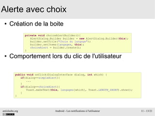 antislashn.org Android - Les notifications à l'utilisateur 11 - 13/21
Alerte avec choix
● Création de la boite
● Comportement lors du clic de l'utilisateur
private void choiceAlertBuilder(){
AlertDialog.Builder builder = new AlertDialog.Builder(this);
builder.setTitle("Choix du langage");
builder.setItems(langages, this);
choiceAlert = builder.create();
}
public void onClick(DialogInterface dialog, int which) {
if(dialog==simpleAlert){
...
}
if(dialog==choiceAlert){
Toast.makeText(this, langages[which], Toast.LENGTH_SHORT).show();
}
}
 
