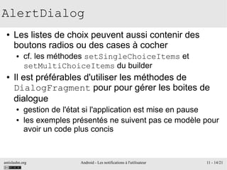 antislashn.org Android - Les notifications à l'utilisateur 11 - 14/21
AlertDialog
● Les listes de choix peuvent aussi contenir des
boutons radios ou des cases à cocher
● cf. les méthodes setSingleChoiceItems et
setMultiChoiceItems du builder
● Il est préférables d'utiliser les méthodes de
DialogFragment pour pour gérer les boites de
dialogue
● gestion de l'état si l'application est mise en pause
● les exemples présentés ne suivent pas ce modèle pour
avoir un code plus concis
 