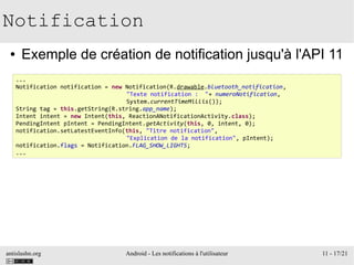 antislashn.org Android - Les notifications à l'utilisateur 11 - 17/21
Notification
● Exemple de création de notification jusqu'à l'API 11
...
Notification notification = new Notification(R.drawable.bluetooth_notification,
"Texte notification : "+ numeroNotification,
System.currentTimeMillis());
String tag = this.getString(R.string.app_name);
Intent intent = new Intent(this, ReactionANotificationActivity.class);
PendingIntent pIntent = PendingIntent.getActivity(this, 0, intent, 0);
notification.setLatestEventInfo(this, "Titre notification",
"Explication de la notification", pIntent);
notification.flags = Notification.FLAG_SHOW_LIGHTS;
...
 