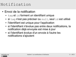 antislashn.org Android - Les notifications à l'utilisateur 11 - 20/21
Notification
● Envoi de la notification
● tag et id forment un identifiant unique
● si tag n'est pas préciser ou null, seul id est utilisé
● l'identifiant est unique pour l'application
● si l'identifiant n'évolue pas entre deux notifications, la
notification déjà envoyée est mise à jour
● si l'identifiant évolue d'un envoie à l'autre les
notifications s'ajoutent
 