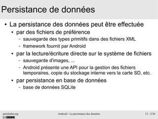 antislashn.org Android - La persistance des données 12 - 2/36
Persistance de données
● La persistance des données peut être effectuée
● par des fichiers de préférence
– sauvegarde des types primitifs dans des fichiers XML
– framework fournit par Android
● par la lecture/écriture directe sur le système de fichiers
– sauvegarde d'images, ...
– Android présente une API pour la gestion des fichiers
temporaires, copie du stockage interne vers la carte SD, etc.
● par persistance en base de données
– base de données SQLite
 