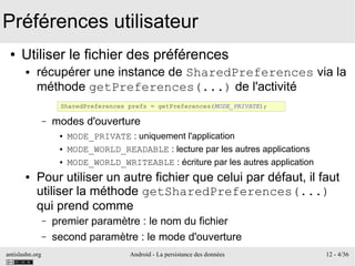 antislashn.org Android - La persistance des données 12 - 4/36
Préférences utilisateur
● Utiliser le fichier des préférences
● récupérer une instance de SharedPreferences via la
méthode getPreferences(...) de l'activité
– modes d'ouverture
● MODE_PRIVATE : uniquement l'application
● MODE_WORLD_READABLE : lecture par les autres applications
● MODE_WORLD_WRITEABLE : écriture par les autres application
● Pour utiliser un autre fichier que celui par défaut, il faut
utiliser la méthode getSharedPreferences(...)
qui prend comme
– premier paramètre : le nom du fichier
– second paramètre : le mode d'ouverture
SharedPreferences prefs = getPreferences(MODE_PRIVATE);
 