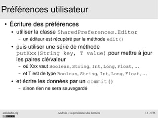 antislashn.org Android - La persistance des données 12 - 5/36
Préférences utilisateur
● Écriture des préférences
● utiliser la classe SharedPreferences.Editor
– un éditeur est récupéré par la méthode edit()
● puis utiliser une série de méthode
putXxx(String key, T value) pour mettre à jour
les paires clé/valeur
– où Xxx vaut Boolean, String, Int, Long, Float, …
– et T est de type Boolean, String, Int, Long, Float, …
● et écrire les données par un commit()
– sinon rien ne sera sauvegardé
 