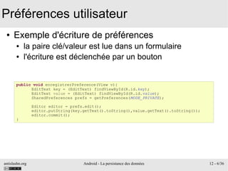 antislashn.org Android - La persistance des données 12 - 6/36
Préférences utilisateur
● Exemple d'écriture de préférences
● la paire clé/valeur est lue dans un formulaire
● l'écriture est déclenchée par un bouton
public void enregistrerPreference(View v){
EditText key = (EditText) findViewById(R.id.key);
EditText value = (EditText) findViewById(R.id.value);
SharedPreferences prefs = getPreferences(MODE_PRIVATE);
Editor editor = prefs.edit();
editor.putString(key.getText().toString(),value.getText().toString());
editor.commit();
}
 