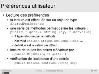 antislashn.org Android - La persistance des données 12 - 7/36
Préférences utilisateur
● Lecture des préférences
● la lecture est effectuée sur un objet de type
SharedPreference
● une série de méthodes permet de lire les valeurs :
public T getXxx(String key, T defValue)
– T type retourné par la méthode
– Xxx vaut Boolean, String, Int, Long, Float, …
– defValue est la valeur par défaut
● lecture de toutes les paires clé/valeur par
– public Map<String ?> getAll()
● vérification de l'existence d'une entrée
– public boolean contains(String key)
 