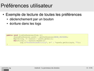 antislashn.org Android - La persistance des données 12 - 8/36
Préférences utilisateur
● Exemple de lecture de toutes les préférences
● déclenchement par un bouton
● écriture dans les logs
public void lirePreferences(View v){
SharedPreferences prefs = getPreferences(MODE_PRIVATE);
Map<String, ?> valeurs = prefs.getAll();
for(String k : valeurs.keySet())
Log.i("PreferencesActivity", k+" : "+prefs.getString(k, ""));
}
 