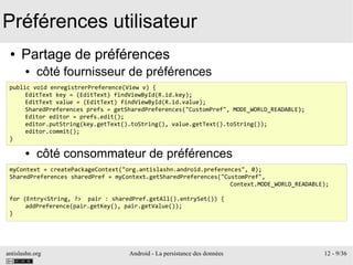 antislashn.org Android - La persistance des données 12 - 9/36
Préférences utilisateur
● Partage de préférences
● côté fournisseur de préférences
●
●
●
●
● côté consommateur de préférences
public void enregistrerPreference(View v) {
EditText key = (EditText) findViewById(R.id.key);
EditText value = (EditText) findViewById(R.id.value);
SharedPreferences prefs = getSharedPreferences("CustomPref", MODE_WORLD_READABLE);
Editor editor = prefs.edit();
editor.putString(key.getText().toString(), value.getText().toString());
editor.commit();
}
myContext = createPackageContext("org.antislashn.android.preferences", 0);
SharedPreferences sharedPref = myContext.getSharedPreferences("CustomPref",
Context.MODE_WORLD_READABLE);
for (Entry<String, ?> pair : sharedPref.getAll().entrySet()) {
addPreference(pair.getKey(), pair.getValue());
}
 
