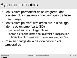 antislashn.org Android - La persistance des données 12 - 10/36
Système de fichiers
● Les fichiers permettent de sauvegarder des
données plus complexes que des types de base
● son, image, …
● Les fichiers peuvent être créés sur le stockage
interne ou externe (carte SD)
● par défaut sur le stockage interne
● l'accès au fichier interne est restreint à l'application
– l'utilisateur et les applications ne peuvent pas y accéder
● Prise en charge de la gestion des fichiers
temporaires
 