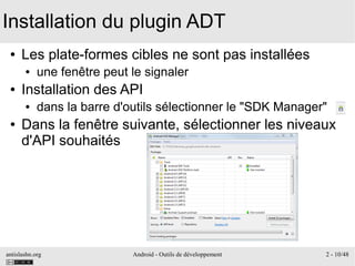 antislashn.org Android - Outils de développement 2 - 10/48
Installation du plugin ADT
● Les plate-formes cibles ne sont pas installées
● une fenêtre peut le signaler
● Installation des API
● dans la barre d'outils sélectionner le "SDK Manager"
● Dans la fenêtre suivante, sélectionner les niveaux
d'API souhaités
 