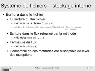 antislashn.org Android - La persistance des données 12 - 11/36
Système de fichiers – stockage interne
● Écriture dans le fichier
● Ouverture du flux fichier
– méthode de la classe Context :
– public FileOutputStream onpenFileOutput(String name,
int mode)
● Écriture dans le flux retourné par la méthode
– méthodes write(...)
● Fermeture du flux
– méthode close()
● L'ensemble de ces méthodes est susceptible de lever
des exceptions
 