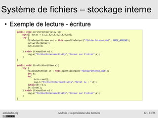 antislashn.org Android - La persistance des données 12 - 13/36
Système de fichiers – stockage interne
● Exemple de lecture - écriture
public void ecrireFichier(View v){
byte[] datas = {1,2,3,4,5,6,7,8,9,10};
try {
FileOutputStream out = this.openFileOutput("fichierInterne.dat", MODE_APPEND);
out.write(datas);
out.close();
} catch (Exception e) {
Log.e("FichierInterneActivity","Erreur sur fichier",e);
}
}
public void lireFichier(View v){
try {
FileInputStream in = this.openFileInput("fichierInterne.dat");
int b;
do{
b=in.read();
Log.i("FichierInterneActivity","Octet lu : "+b);
}while(b!=-1);
in.close();
} catch (Exception e) {
Log.e("FichierInterneActivity","Erreur sur fichier",e);
}
}
 