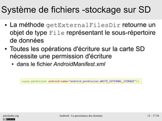 antislashn.org Android - La persistance des données 12 - 17/36
Système de fichiers -stockage sur SD
● La méthode getExternalFilesDir retourne un
objet de type File représentant le sous-répertoire
de données
● Toutes les opérations d'écriture sur la carte SD
nécessite une permission d'écriture
● dans le fichier AndroidManifest.xml
<uses-permission android:name="android.permission.WRITE_EXTERNAL_STORAGE"/>
 
