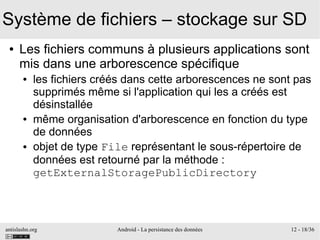 antislashn.org Android - La persistance des données 12 - 18/36
Système de fichiers – stockage sur SD
● Les fichiers communs à plusieurs applications sont
mis dans une arborescence spécifique
● les fichiers créés dans cette arborescences ne sont pas
supprimés même si l'application qui les a créés est
désinstallée
● même organisation d'arborescence en fonction du type
de données
● objet de type File représentant le sous-répertoire de
données est retourné par la méthode :
getExternalStoragePublicDirectory
 