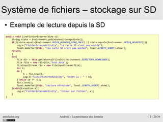 antislashn.org Android - La persistance des données 12 - 20/36
Système de fichiers – stockage sur SD
● Exemple de lecture depuis la SD
public void lireFichierExterne(View v){
String state = Environment.getExternalStorageState();
if(!(state.equals(Environment.MEDIA_MOUNTED_READ_ONLY) || state.equals(Environment.MEDIA_MOUNTED))){
Log.e("FichierExterneActivity", "La carte SD n'est pas montée");
Toast.makeText(this, "LLa carte SD n'est pas montée", Toast.LENGTH_SHORT).show();
return;
}
try{
File dir = this.getExternalFilesDir(Environment.DIRECTORY_DOWNLOADS);
File file = new File(dir,"test.data");
FileInputStream fin = new FileInputStream(file);
int b;
do {
b = fin.read();
Log.i("FichierExterneActivity", "Octet lu : " + b);
} while (b != -1);
fin.close();
Toast.makeText(this, "Lecture effectuée", Toast.LENGTH_SHORT).show();
}catch(Exception e){
Log.e("FichierInterneActivity", "Erreur sur fichier", e);
}
}
 