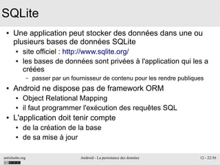 antislashn.org Android - La persistance des données 12 - 22/36
SQLite
● Une application peut stocker des données dans une ou
plusieurs bases de données SQLite
● site officiel : http://www.sqlite.org/
● les bases de données sont privées à l'application qui les a
créées
– passer par un fournisseur de contenu pour les rendre publiques
● Android ne dispose pas de framework ORM
● Object Relational Mapping
● il faut programmer l'exécution des requêtes SQL
● L'application doit tenir compte
● de la création de la base
● de sa mise à jour
 