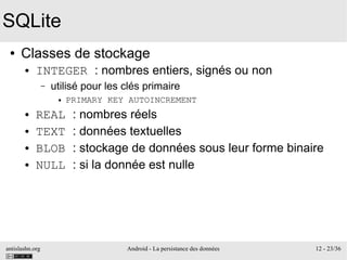 antislashn.org Android - La persistance des données 12 - 23/36
SQLite
● Classes de stockage
● INTEGER : nombres entiers, signés ou non
– utilisé pour les clés primaire
● PRIMARY KEY AUTOINCREMENT
● REAL : nombres réels
● TEXT : données textuelles
● BLOB : stockage de données sous leur forme binaire
● NULL : si la donnée est nulle
 