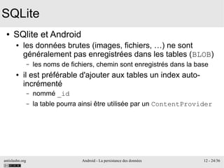 antislashn.org Android - La persistance des données 12 - 24/36
SQLite
● SQlite et Android
● les données brutes (images, fichiers, …) ne sont
généralement pas enregistrées dans les tables (BLOB)
– les noms de fichiers, chemin sont enregistrés dans la base
● il est préférable d'ajouter aux tables un index auto-
incrémenté
– nommé _id
– la table pourra ainsi être utilisée par un ContentProvider
 